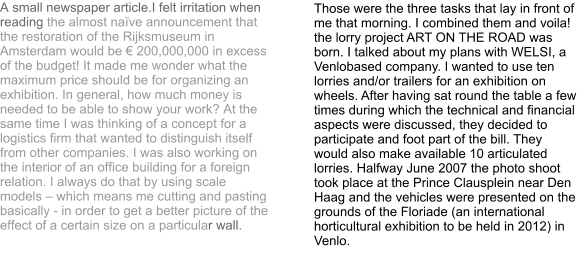 A small newspaper article.I felt irritation when reading the almost naïve announcement that the restoration of the Rijksmuseum in Amsterdam would be € 200,000,000 in excess of the budget! It made me wonder what the maximum price should be for organizing an exhibition. In general, how much money is needed to be able to show your work? At the same time I was thinking of a concept for a logistics firm that wanted to distinguish itself from other companies. I was also working on the interior of an office building for a foreign relation. I always do that by using scale models – which means me cutting and pasting basically - in order to get a better picture of the effect of a certain size on a particular wall. Those were the three tasks that lay in front of me that morning. I combined them and voila! the lorry project ART ON THE ROAD was born. I talked about my plans with WELSI, a Venlobased company. I wanted to use ten lorries and/or trailers for an exhibition on wheels. After having sat round the table a few times during which the technical and financial aspects were discussed, they decided to participate and foot part of the bill. They would also make available 10 articulated lorries. Halfway June 2007 the photo shoot took place at the Prince Clausplein near Den Haag and the vehicles were presented on the grounds of the Floriade (an international horticultural exhibition to be held in 2012) in Venlo.